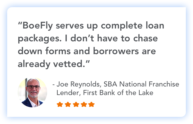 "BoeFly serves up complete loan packages. I don't have to chase down forms and borrowers are already vetted." - Joe Reynolds, SBA National Frnachise Lender, First Bank of the Lake